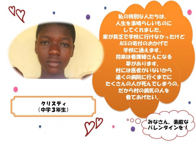 私の特別な人たちは、人生を素晴らしいものにしてくれました。 家が貧乏で学校に行けなかったけどACEの寄付のおかげで学校に通えます。 将来は看護婦さんになる 夢があります。村には医者がいないから遠くの病院に行くまでにたくさんの人が死んでしまうの。だから村の病気の人を看てあげたい。みなさん、素敵なバレンタインを！
