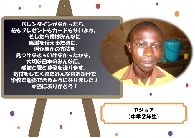 バレンタインがなかったら、花もプレゼントもカードもないよね。 そしたら僕はみんなに感謝を伝えるために、何かほかの方法を見つけなきゃいけなかったかな。 大切な日本のみんなに、感謝と愛と尊敬を送ります。 寄付をしてくれたみんなのおかげで学校で勉強できるようになりました！本当にありがとう！